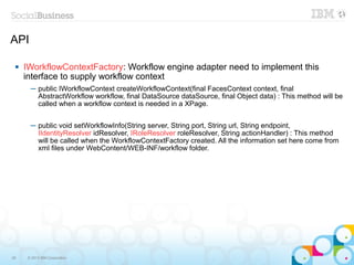 API

    IWorkflowContextFactory: Workflow engine adapter need to implement this
     interface to supply workflow context
       ─ public IWorkflowContext createWorkflowContext(final FacesContext context, final
         AbstractWorkflow workflow, final DataSource dataSource, final Object data) : This method will be
         called when a workflow context is needed in a XPage.


       ─ public void setWorkflowInfo(String server, String port, String url, String endpoint,
         IIdentityResolver idResolver, IRoleResolver roleResolver, String actionHandler) : This method
         will be called when the WorkflowContextFactory created. All the information set here come from
         xml files under WebContent/WEB-INF/workflow folder.




26    © 2013 IBM Corporation
 