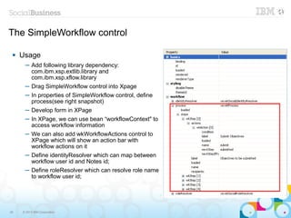 The SimpleWorkflow control

    Usage
      ─ Add following library dependency:
        com.ibm.xsp.extlib.library and
        com.ibm.xsp.xflow.library
      ─ Drag SimpleWorkflow control into Xpage
      ─ In properties of SimpleWorkflow control, define
        process(see right snapshot)
      ─ Develop form in XPage
      ─ In XPage, we can use bean “workflowContext" to
        access workflow information
      ─ We can also add wkWorkflowActions control to
        XPage which will show an action bar with
        workflow actions on it
      ─ Define identityResolver which can map between
        workflow user id and Notes id;
      ─ Define roleResolver which can resolve role name
        to workflow user id;




28   © 2013 IBM Corporation
 