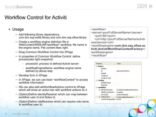 Workflow Control for Activiti

        Usage                                                             <workflow>
                                                                           <server>yourFullServerName</server>
             ─ Add following library dependency:                              <port>80</port>
               com.ibm.xsp.extlib.library and com.ibm.xsp.xflow.library
                                                                              <url>http://yourFullServerName/activiti-
             ─ Create a workflow engine definition file in                 rest/service</url>
               WebContent/WEB-INF/workflow/*.workflow, file name is        <workflowengine>com.ibm.xsp.xflow.ac
               the engine name. File content likes right.                  tiviti.ActivitiWorkflowContextFactory</
             ─ Drag Common Workflow Control into XPage                     workflowengine>
             ─ In properties of Common Workflow Control, define            </workflow>
               process(see right snapshot)
                      –   processId: process id defined Activiti server
                      –   workflowEngineName: workflow engine name
                          defined by above step
             ─ Develop form in XPage
             ─ In XPage, we can use bean “workflowContext" to access
               workflow information
             ─ We can also add wkWorkflowActions control to XPage
               which will show an action bar with workflow actions on it
             ─ (Option)Define identityResolver which can map between
               workflow user id and Notes id;
             ─ (Option)Define roleResolver which can resolve role name
               to workflow user id;


49       © 2013 IBM Corporation
 