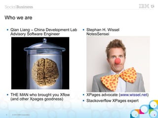 Who we are

   Qian Liang – China Development Lab      Stephan H. Wissel
    Advisory Software Engineer               NotesSensei




   THE MAN who brought you Xflow           XPages advocate (www.wissel.net)
    (and other Xpages goodness)             Stackoverflow XPages expert


5   © 2013 IBM Corporation
 