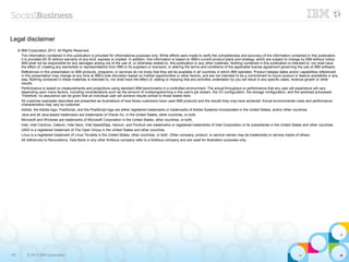 Legal disclaimer
     © IBM Corporation 2013. All Rights Reserved.
       The information contained in this publication is provided for informational purposes only. While efforts were made to verify the completeness and accuracy of the information contained in this publication,
       it is provided AS IS without warranty of any kind, express or implied. In addition, this information is based on IBM’s current product plans and strategy, which are subject to change by IBM without notice.
       IBM shall not be responsible for any damages arising out of the use of, or otherwise related to, this publication or any other materials. Nothing contained in this publication is intended to, nor shall have
       the effect of, creating any warranties or representations from IBM or its suppliers or licensors, or altering the terms and conditions of the applicable license agreement governing the use of IBM software.
       References in this presentation to IBM products, programs, or services do not imply that they will be available in all countries in which IBM operates. Product release dates and/or capabilities referenced
       in this presentation may change at any time at IBM’s sole discretion based on market opportunities or other factors, and are not intended to be a commitment to future product or feature availability in any
       way. Nothing contained in these materials is intended to, nor shall have the effect of, stating or implying that any activities undertaken by you will result in any specific sales, revenue growth or other
       results.
       Performance is based on measurements and projections using standard IBM benchmarks in a controlled environment. The actual throughput or performance that any user will experience will vary
       depending upon many factors, including considerations such as the amount of multiprogramming in the user's job stream, the I/O configuration, the storage configuration, and the workload processed.
       Therefore, no assurance can be given that an individual user will achieve results similar to those stated here.
       All customer examples described are presented as illustrations of how those customers have used IBM products and the results they may have achieved. Actual environmental costs and performance
       characteristics may vary by customer.
       Adobe, the Adobe logo, PostScript, and the PostScript logo are either registered trademarks or trademarks of Adobe Systems Incorporated in the United States, and/or other countries.
       Java and all Java-based trademarks are trademarks of Oracle Inc. in the United States, other countries, or both.
       Microsoft and Windows are trademarks of Microsoft Corporation in the United States, other countries, or both.
       Intel, Intel Centrino, Celeron, Intel Xeon, Intel SpeedStep, Itanium, and Pentium are trademarks or registered trademarks of Intel Corporation or its subsidiaries in the United States and other countries.
       UNIX is a registered trademark of The Open Group in the United States and other countries.
       Linux is a registered trademark of Linus Torvalds in the United States, other countries, or both. Other company, product, or service names may be trademarks or service marks of others.
       All references to Renovations, Zeta Bank or any other fictitious company refer to a fictitious company and are used for illustration purposes only.




66         © 2013 IBM Corporation
 