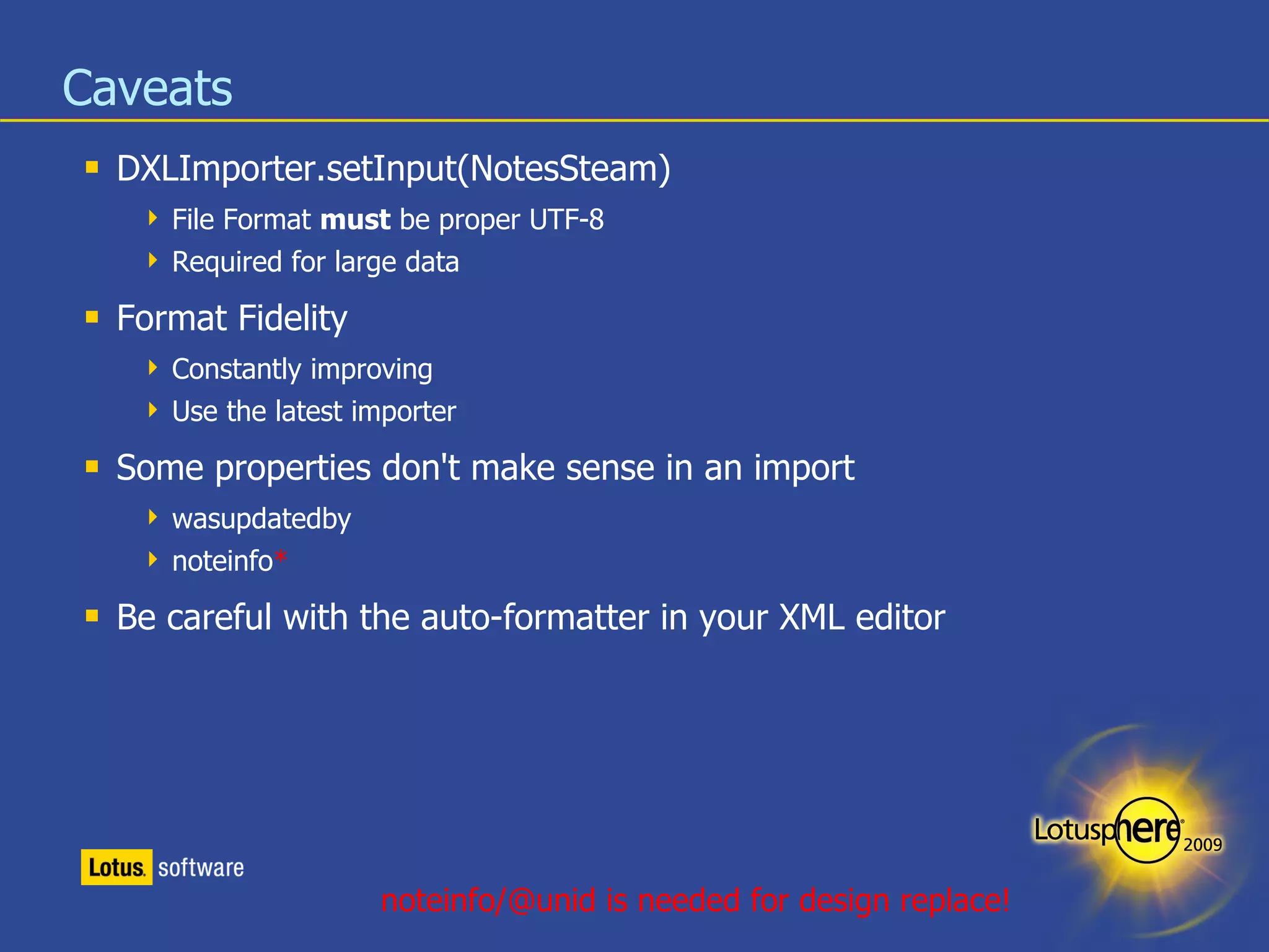 Caveats DXLImporter.setInput(NotesSteam) File Format  must  be proper UTF-8 Required for large data Format Fidelity Constantly improving Use the latest importer Some properties don't make sense in an import wasupdatedby noteinfo * Be careful with the auto-formatter in your XML editor noteinfo/@unid is needed for design replace! 