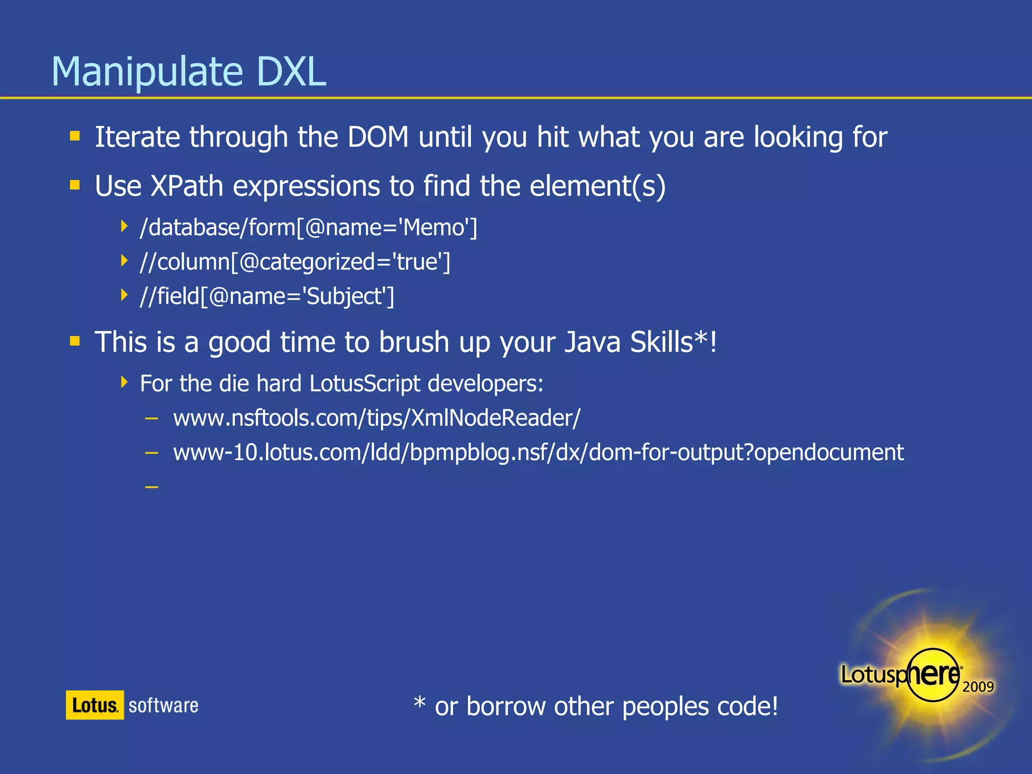 Manipulate DXL Iterate through the DOM until you hit what you are looking for Use XPath expressions to find the element(s) /database/form[@name='Memo'] //column[@categorized='true'] //field[@name='Subject'] This is a good time to brush up your Java Skills*! For the die hard LotusScript developers: www.nsftools.com/tips/XmlNodeReader/ www-10.lotus.com/ldd/bpmpblog.nsf/dx/dom-for-output?opendocument * or borrow other peoples code! 