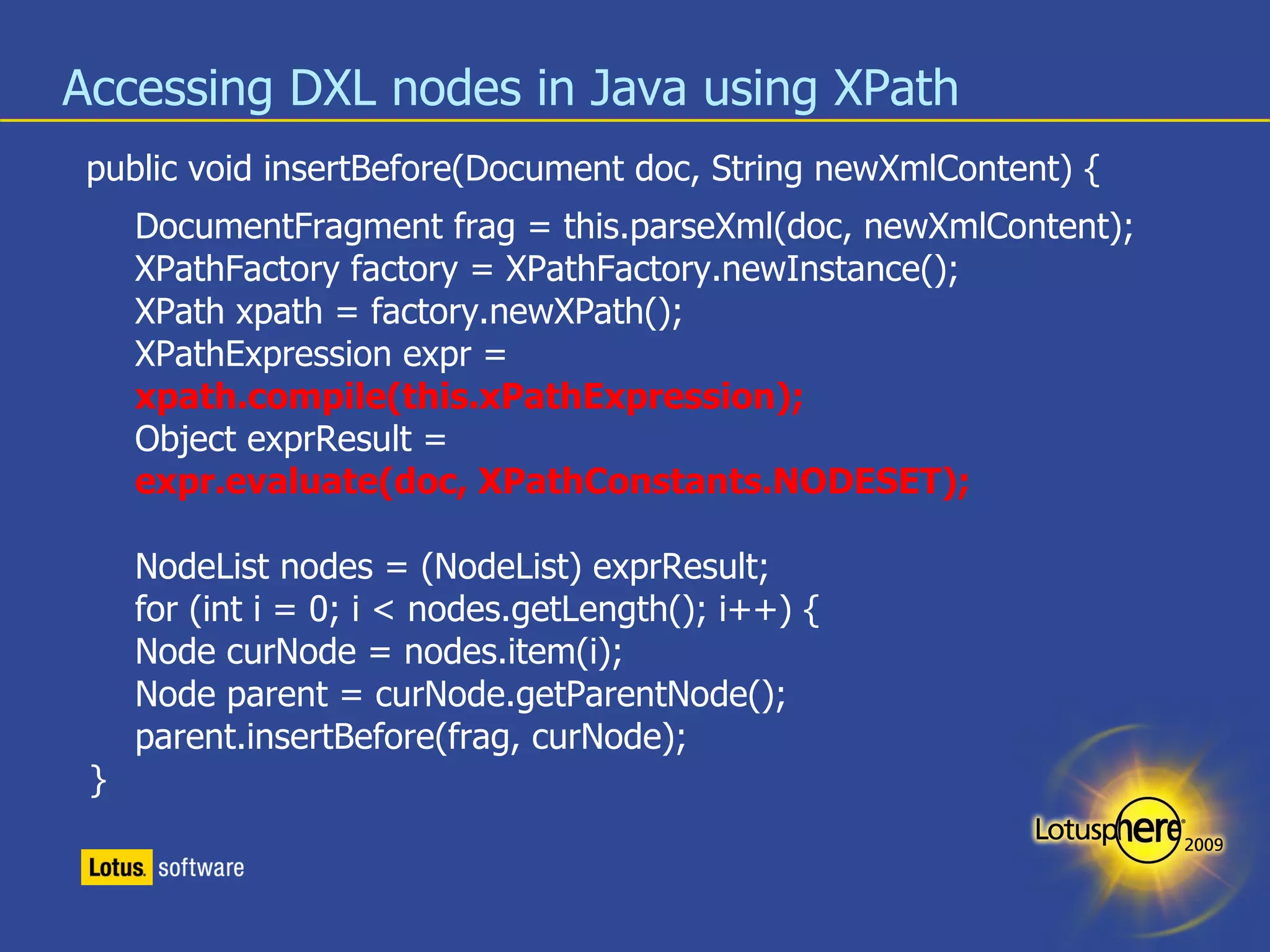Accessing DXL nodes in Java using XPath public void  insertBefore (Document doc, String newXmlContent) { DocumentFragment frag = this.parseXml(doc, newXmlContent); XPathFactory factory = XPathFactory.newInstance(); XPath xpath = factory.newXPath(); XPathExpression expr = xpath.compile(this.xPathExpression); Object exprResult =  expr.evaluate(doc, XPathConstants.NODESET); NodeList nodes = (NodeList) exprResult; for (int i = 0; i < nodes.getLength(); i++) { Node curNode = nodes.item(i); Node parent = curNode.getParentNode(); parent.insertBefore(frag, curNode);  } 