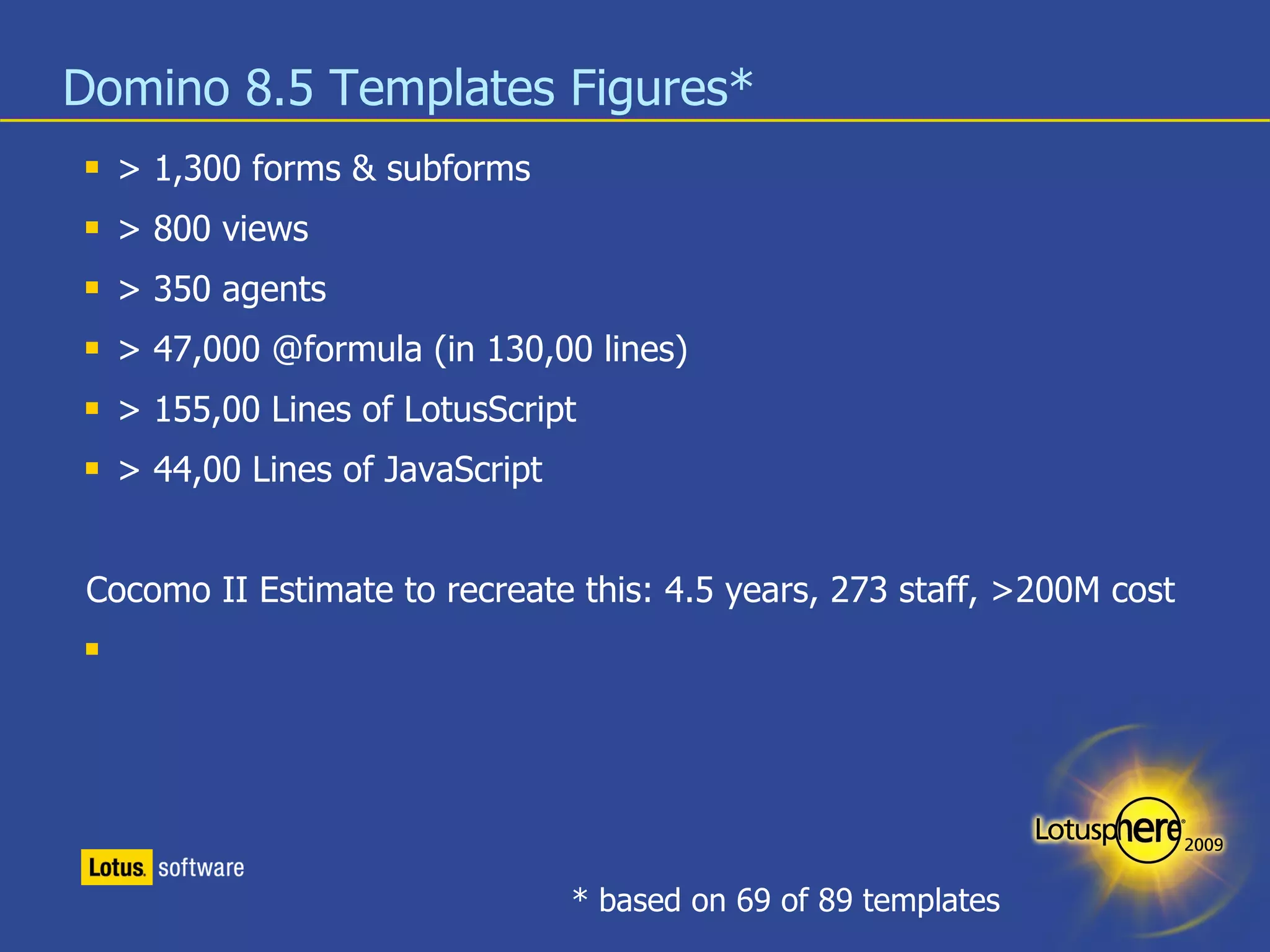 Domino 8.5 Templates Figures* > 1,300 forms & subforms > 800 views > 350 agents > 47,000 @formula (in 130,00 lines) > 155,00 Lines of LotusScript > 44,00 Lines of JavaScript Cocomo II Estimate to recreate this: 4.5 years, 273 staff, >200M cost * based on 69 of 89 templates 