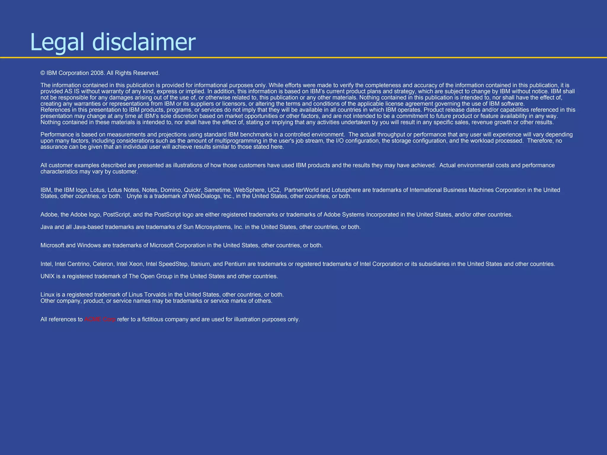 Legal disclaimer  © IBM Corporation 2008. All Rights Reserved. The information contained in this publication is provided for informational purposes only. While efforts were made to verify the completeness and accuracy of the information contained in this publication, it is provided AS IS without warranty of any kind, express or implied. In addition, this information is based on IBM’s current product plans and strategy, which are subject to change by IBM without notice. IBM shall not be responsible for any damages arising out of the use of, or otherwise related to, this publication or any other materials. Nothing contained in this publication is intended to, nor shall have the effect of, creating any warranties or representations from IBM or its suppliers or licensors, or altering the terms and conditions of the applicable license agreement governing the use of IBM software. References in this presentation to IBM products, programs, or services do not imply that they will be available in all countries in which IBM operates. Product release dates and/or capabilities referenced in this presentation may change at any time at IBM’s sole discretion based on market opportunities or other factors, and are not intended to be a commitment to future product or feature availability in any way.  Nothing contained in these materials is intended to, nor shall have the effect of, stating or implying that any activities undertaken by you will result in any specific sales, revenue growth or other results.  Performance is based on measurements and projections using standard IBM benchmarks in a controlled environment.  The actual throughput or performance that any user will experience will vary depending upon many factors, including considerations such as the amount of multiprogramming in the user's job stream, the I/O configuration, the storage configuration, and the workload processed.  Therefore, no assurance can be given that an individual user will achieve results similar to those stated here. All customer examples described are presented as illustrations of how those customers have used IBM products and the results they may have achieved.  Actual environmental costs and performance characteristics may vary by customer. IBM, the IBM logo, Lotus, Lotus Notes, Notes, Domino, Quickr, Sametime, WebSphere, UC2,  PartnerWorld and Lotusphere are trademarks of International Business Machines Corporation in the United States, other countries, or both.  Unyte is a trademark of WebDialogs, Inc., in the United States, other countries, or both. Adobe, the Adobe logo, PostScript, and the PostScript logo are either registered trademarks or trademarks of Adobe Systems Incorporated in the United States, and/or other countries. Java and all Java-based trademarks are trademarks of Sun Microsystems, Inc. in the United States, other countries, or both. Microsoft and Windows are trademarks of Microsoft Corporation in the United States, other countries, or both. Intel, Intel Centrino, Celeron, Intel Xeon, Intel SpeedStep, Itanium, and Pentium are trademarks or registered trademarks of Intel Corporation or its subsidiaries in the United States and other countries. UNIX is a registered trademark of The Open Group in the United States and other countries. Linux is a registered trademark of Linus Torvalds in the United States, other countries, or both. Other company, product, or service names may be trademarks or service marks of others. All references to   ACME Corp   refer to a fictitious company and are used for illustration purposes only. 