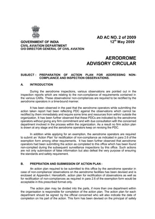 AD AC NO. 2 of 2009
GOVERNMENT OF INDIA 12th
May 2009
CIVIL AVIATION DEPARTMENT
O/O DIRECTOR GENERAL OF CIVIL AVIATION
AERODROME
ADVISORY CIRCULAR
SUBJECT : PREPARATION OF ACTION PLAN FOR ADDRESSING NON-
COMPLIANCE AND INSPECTION OBSERVATIONS.
A. INTRODUCTION
During the aerodrome inspections, various observations are pointed out in the
inspection reports which are relating to the non-compliance of requirements contained in
the various CARs. These observations/ non-compliances are required to be rectified by the
aerodrome operators in a time-bound manner.
It has been observed in the past that the aerodrome operators while submitting the
action taken report had been reflecting PDC against the observations which cannot be
rectified by them immediately and require some time and resources from within/ outside the
organization. It has been further observed that these PDCs are indicated by the aerodrome
operators without giving any firm commitment and with due consultation with the concerned
department involved in the process within the organization. As a result no firm action plan
is drawn at any stage and the aerodrome operators keep on revising the PDC.
In addition while applying for an exemption, the aerodrome operators are required
to submit an ‘Action Plan’ for rectification of non-compliance as indicated in para 2.6 of the
exemption form among other requirements. It has been further observed that aerodrome
operators had been submitting the action as completed to this office which has been found
non-complied during the subsequent surveillance inspections by this office. Such actions
are not only submission of false information but also defeat the very purpose of ensuring
the standards and safety requirement.
B. PREPRATION AND SUBMISSION OF ACTION PLAN :
An action plan required to be submitted to this office by the aerodrome operator in
case of non-compliance/ observations on the aerodrome facilities has been devised and is
enclosed at Appendix-I. Henceforth, action plan for rectification of observations as well as
for rectification of non-compliances as required in para 2.6 of the exemption form would be
acceptable in this prescribed format only.
The action plan may be divided into the parts, if more than one department within
the organisation is responsible for completion of the action plan. The action plan for each
department should be signed by the official concerned who will also indicate the date of
completion on his part of the action. This form has been devised on the principal of safety
 