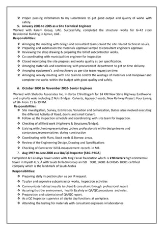  Proper passing information to my subordinate to get good output and quality of works with
safely.
5. January 2003 to 2005 as a Site Technical Engineer
Worked with Karam Group, UAE. Successfully, completed the structural works for G+42 story
Residential Building in Ajman, UAE.
Responsibilities:
 Arranging the meeting with design and consultant team solved the site related technical issues.
 Preparing and submission the materials approval sample to consultant engineers approval.
 Reviewing the shop drawing & preparing the bill of subcontractor works.
 Co coordinating with municipalities engineer for inspection
 Closed monitoring the site progress and works quality as per specification.
 Arranging materials and coordinating with procurement department to get on time delivery.
 Arranging equipment’s and machinery as per site team request on time.
 Arranging weekly meeting with site team to control the wastage of materials and manpower and
complete the works within the budget with good quality and safely.
6. October 2000 to November 2002- Senior Engineer
Worked with Sheladia Associates Inc. in Korba Chhattisgarh for 24 KM New State Highway Earthworks
and asphalts woks including 2 No’s Bridges. Culverts, Approach roads, New Railway Project: Four Laning
of SH- From 15 to 39 KM.
Responsibilities:
 Site investigation, Survey, Estimation, Valuation and demarcation, Duties also involved executing
the different Activity of Road, drains and small Culvert.
 Follow up the inspection schedule and coordinating with site team for inspection.
 Checking of all field work (Highways & Structures/Bridge).
 Liaising with client representatives ,others professionals within design teams and
contarctors,representatives during construction
 Coordinating with Plant, Stock yards & Borrow areas.
 Review of the Engineering Design, Drawing and Specifications
 Checking of Contractor bill & measurement records in MB.
7. Aug 1997 to June 2000 as a QA/QC Inspector [SBG-PBDA]
Completed Al Faisaliya Tower under with King Faisal foundation which is 270 meters high commercial
tower in Riyadh K, S, A with Saudi Binladin Group an ISO 9001,14001 & OHSAS 18001 certified
company which is the land mark of Saudi Arabia
Responsibilities:
 Preparing daily inspection plan as per IR request.
 To plan and supervise subcontractor works, inspection activities
 Communicate lab test results to client & consultant through professional report
 Assuring that the environment, health &safety or QA/QC procedures and rules.
 Preparation and submission of QA/QC report.
 As a QC Inspector supervise all day to day functions at workplace.
 Attending the testing for materials with consultant engineers in laboratories.
 
