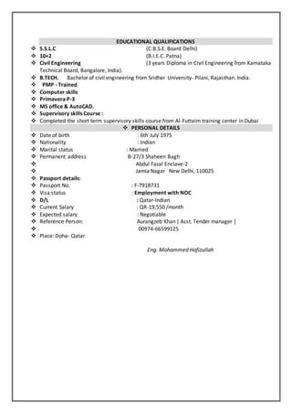 EDUCATIONAL QUALIFICATIONS
 S.S.L.C (C.B.S.E. Board Delhi)
 10+2 (B.I.E.C. Patna)
 Civil Engineering (3 years Diploma in Civil Engineering from Karnataka
Technical Board, Bangalore, India).
 B.TECH. Bachelor of civil engineering from Sridher University- Pilani, Rajasthan. India.
 PMP - Trained
 Computer skills
 Primavera P-3
 MS office & AutoCAD.
 Supervisory skills Course :
 Completed the short term supervisory skills course from Al-Futtaim training center in Dubai
 PERSONAL DETAILS
 Date of birth : 6th July 1975
 Nationality : Indian
 Marital status : Married
 Permanent address B-27/3 Shaheen Bagh
 Abdul Fazal Enclave-2
 Jamia Nagar New Delhi, 110025
 Passport details:
 Passport No. : F-7918731
 Visa status : Employment with NOC
 D/L : Qatar-Indian
 Current Salary : QR-19,550 /month
 Expected salary : Negotiable
 Reference Person: Aurangzeb Khan [ Asst. Tender manager ]
 00974-66599125
 Place: Doha- Qatar
Eng. Mohammed Hafizullah
 