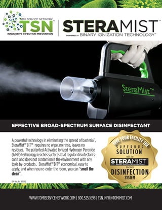 WWW.TOMISERVICENETWORK.COM | 800.525.1698 | TSN.INFO@TOMIMIST.COM
EFFECTIVE BROAD-SPECTRUM SURFACE DISINFECTANT
A powerful technology in eliminating the spread of bacteria*†
,
SteraMistTM
BITTM
requires no wipe, no rinse, leaves no
residues. The patented Activated Ionized Hydrogen Peroxide
(AIHP) technologyreaches surfaces that regular disinfectants
can’t and does not contaminate the environment with any
toxic by-products . SteraMistTM
BITTM
economical, easy to
apply, and when you re-enter the room, you can “smell the
clean”.
GIVEYOUR FACILITYTHES U P E R B U G
with the
DISINFECTION
SOLUTION
+
POWERED BY BINARY IONIZATION TECHNOLOGY
STERAMIST
TM
®
Touchless
SYSTEM
EPA Reg. No. 90150-2
®
 