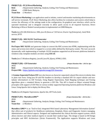 PROJECT (I) – PCE DirectMarketing
Role : Requirement Gathering, Analysis, Coding, Unit Testing and Maintenance.
Client : CIMB Bank, Malaysia.
Team Size : 2 Members
PC/E Direct Marketing is an application used to initiate, control and monitor marketing advertisements on
self-service terminals. PC/E Direct Marketing also offers facilities for evaluation and control, which help to
review the efficiency of the settings made in the configuration. Its graphical user interface, which can be
operated intuitively and is designed concisely to allow quick access to all required functions. Direct
Marketing is Wincor Nixdorf owned product is implemented on CIMB Malaysia.
Tools:JavaEE,EJB,WebServer, XML,Java IO,Jboss as 7.20 Server, Oracle 11g (Enterprise), Axis2 Web
service, SFTP.
PROJECT (II) – NDC UI/UX Tool Generator
Role : Requirement Gathering, Analysis, Coding, Unit Testing and Maintenance.
ProTopas NDC UI/UX tool generator helps to convert the NDC screens into HTML, implementing with the
states and screens text which is mapped in a screen tables defined by third party vendor. The tool can work
dynamically with implementing of multiple UI/UX templates supported on all browser platforms limited to
windows only; template modules are done using CSS 3.0.
Tools:Java7, WindowsRegistry, JavaIO, JavaFX, JQuery,HTML5, CSS3.
PROJECT (III) – CSV Generator (Project Duration Mar– 2015 to Apr –
2015)
Role : Requirement Gathering, Analysis, Coding, Unit Testing and Maintenance.
Project URL : https://github.com/vigneshrcsengg/CSV-Generator
A Comma Separated Values CSV (are also known as character-separated-values) files stores in tabular data
in plain text form. Using Java IO and File handlers to develop a standard API for export tabular and non-
tabular information’s in CSV Formats. Using Regular Expressions, Hash Mapping technique and Parsing
algorithms gives a standard library to generate a CSV File. This API is based on Object oriented Design
principles with support of CSV Files in various widely supported Operating Systems platforms Windows and
Linux. Using Apache Ant to deploy the library files.
Tools:JavaIO,Regular Expressions, Apache Ant, APITools, Junit.
PROJECT (IV)– MaruthvaLIMSTM
(Project Duration Mar – 2013 to Dec –
2014)
Role : Requirement Gathering, Analysis, Design, Coding, Unit Testing and Maintenance.
Team Size : 2 Members
Maruthva LIMSTM is an “End-to-End, Integrated Web based Laboratory Management Information System”
that offers suit of products for Healthcare institutions, Hospitals, Clinics and Diagnostic Centers managing.
Administrative and Clinical aspects. Designed and implemented the clinical decision support system, which
allows doctors and other medical experts to encode their medical logic. The design is based on OO Design
principles and MVC Architecture (Struts Framework). The Application supports Windows and Linux
 