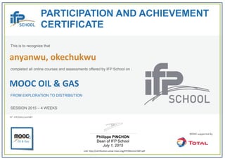  
PARTICIPATION AND ACHIEVEMENT
CERTIFICATE
This is to recognize that
completed all online courses and assessments offered by IFP School on :
MOOC OIL & GAS
FROM EXPLORATION TO DISTRIBUTION
SESSION 2015 – 4 WEEKS
Philippe PINCHON
Dean of IFP School
July 1, 2015
Link: http://certification.unow‐mooc.org/IFP/OG1/cert587.pdf
N°: IFP/OG1/cert587
anyanwu, okechukwu
 