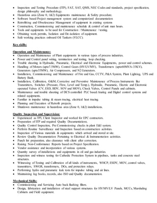  Inspection and Testing Procedure (ITP), FAT, SAT, QMS, NEC Codes and standards, project specification,
design philosophy and methodology.
 Hazardous area (Zone 0, 1&2) Equipments maintenance & Safety procedure.
 Software based Project management system and computerized documentation
 Retrofitting and Obsolescence Management of equipment in existing systems
 Construction, Commissioning and maintenance schedule & control of unit man hours.
 Tools and equipments to be used for Construction / Maintenance / testing.
 Obtaining work permits, Isolation and De-isolation of equipment.
 Safe working practices onboard Oil Tankers (VLCC).
Key skills:
Operation and Maintenance:
 Operation and Maintenance of Plant equipments in various types of process industries.
 Power and Control panel wiring, termination and testing, loop checking.
 Trouble shooting in Hydraulic, Pneumatic, Electrical and Electronic Equipments, power and control schemes.
 Handling of Motors (upto7.5MW), Control Gears (HV/LV/MV), Transformers (upto60MVA-33KV),
Generators (upto35MW), Air Compressors, and N2 Generators.
 Installation, Commissioning and Maintenance of Fire and Gas, CCTV, P&A System, Plant Lighting, UPS and
Battery Bank.
 Installation, Calibration, O&M, Corrective and Preventive Maintenance of Process Instruments like
Transmitters, Switches (Pressure, Flow, Level and Temp.), Hydraulic, Pneumatic, Electric and Electronic
operated Valves (CV, ESD, BDV, SOV and MOV), Chock Valves, Control Panels and cabinets.
 Maintenance and trouble shooting of DCS controlled PLC based Analog and Digital control systems and
related equipments.
 Familiar in impulse tubing & steam tracing, electrical heat tracing.
 Planning and Execution of Retrofit projects.
 Shutdown maintenance in hazardous area (Zone 0, 1&2) installations.
Quality Inspection and Supervision:
 Experienced as TPI, Client Inspector and worked for EPC contractors.
 Preparation of ITP and required Quality Documentations.
 Quality Control Inspection, Pre Commissioning checks in plant E&I system.
 Perform Routine Surveillance and Inspection based on construction activities.
 Inspection of Various materials & equipments which arrived and stored at site.
 Review Quality Documentation Pertaining to Electrical & Instrumentation activities.
 Punch list preparation, also clearance with client after correction.
 Raising Non-Conformance Reports based on Project Specification.
 Vendor assistance and incorporation of various systems.
 Quantity survey of installations and equipments in oil and gas industries.
 Inspection and witness testing for Cathodic Protection System in pipelines, tanks and concrete steel
structures.
 Witnessing of Testing and Calibration of all kinds of instruments, WHCP, ESDV, MOV, control valves,
transmitters, SWGR, transformers, DGs, and protection relays.
 Performing hydro and pneumatic leak tests for impulse tubing and air lines.
 Maintaining log books, records, also ISO and Quality documentation.
Mechanical Skills:
 Commissioning and Servicing Auto back flushing filters.
 Design, fabrication and installation of steel support structures for HV/MV/LV Panels, MCCs, Marshaling
Cabinets and Field equipment.
 