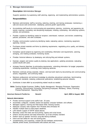  Responsible for the recruitment and training of new staff.
 Maintaining documentation of changes regarding users, functions & systems.
 Managing the internal & hosted network infrastructure including: firewalls, servers,
switches and telephony
American Homes & Textile Inc. Karachi April, 2000 to August, 2005
Network Administrator
 Provide technical support to the staff of over 25 users.
 Assembled, configured, installed, tested and repaired computer hardware and software.
 Managed Logistics, tracking and Web based Order Tracking System.
 Deployed company wide migration from Windows 98 to Windows NT.
 Handled multiple tasks to meet project deadlines.
 LAN network support of TCP/IP based devices.
 Remotely correct firm wide and local printing, registry and script issues.
 Enforce security policies and keep environment up to the company standard.
 Perform back-up operator functions using Net Backup Software.
 Patch and test cables for new and existing sites.
 Troubleshooting and supporting multiple OS and hardware environments.
Resolve printer issues, synchronization with outlook and more.
Kash International (Pvt) Ltd. Karachi Aug 1997 to March 2000
I.T. Coordinator Cum Office Assistant
 To maintain Filing System on Computer and Manually
 Making connectivity with other computer
 Solving all type of hardware and software problems
 Resolve all network technical problems on Linux based and manage database
 To perform all jobs as an Assistant of Managing Director
 Self correspondence through email and faxes
 Maintain Purchase Order data base on Quick Books Accounting Software
 Handling all Accounting Transaction on Computer thru Oracle based Program
Technical Skills
Proficient with a vast array of programmi ng languages, concepts and technologies , includi ng:
a. APPLE MACINTOSH
Operating System
- MAC OS 9
- MAC OS X
- LEOPARD
- LEOPARD SNOW
- MOUNTAIN LION
- MAVERICKS
- YOSEMITE
Complete Installation Troubleshooting & Configuration Skills
b. PC (PERSONAL COMPUTER)
Server-Related Technologies
 Active Directory  MS SQL  MS IIS
 MS Routing & Remote Access  ODBC  Distributed File System
 Security Policy  FTP Server
 