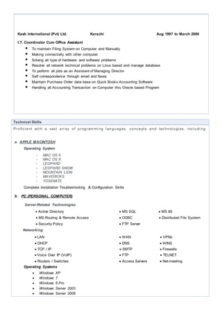 Networking
 LAN  WAN  VPNs
 DHCP  DNS  WINS
 TCP / IP  SMTP  Firewalls
 Voice Over IP (VoIP)  FTP  TELNET
 Routers / Switches  Access Servers  Net-meeting
Operating Systems
 Windows XP
 Windows 7
 Windows 8 Pro
 Windows 10
 Windows Server 2003
 Windows Server 2008
 Windows Server 2012
c. Working Knowledge
1. .Net framework
2. C# Language with Object Oriented Programming
3. Windows Form Development
4. Normalizing data,& creating ER Models / Data Flow Diagram
5. Unified Modeling Language (UML)
6. ADO.NET & LINQ
7. XAML and WPF
8. MVC Framework with LINQ
Education
2016 Doing Master of Information Technology (MIT)
1997 to 1999 Bachelor of Commerce form Karachi University
1993 to 1995 Higher Secondary School Certificate Examination from Intermediate Education in
1991 to 1993 Secondary School Certificate Examination from Board of Secondary Education
Technical Education
1995 to 1996 Diploma in Computer Science from Petroman Training Institute of Pakistan
1999
2005-2006
Certified Programming in Cobol, Fortran, Basic, IBM Assembler, RPG & EDP Concepts
One Year Apple Macintosh Hardware & Software Training including Server Application
2015 Software Engineering Certification from NED University of Engineering Karachi
Languages
Urdu (native) English (good)
 