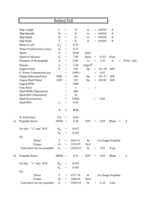 Ship Length L = X m = ###### ft
Ship Breadth B = X m = ###### ft
Ship Depth D = X m = ###### ft
Ship Draft T = X m = ###### ft
Block Co eff. CB = 0.78
Wake Fraction (twin screw) wf = 0.25
Speed V = 10.00 knots
Speed of Advance Va = 7.48 knots = 12.62 ft/sec
Diameter of the propeller d = 0.99 m = 3.25 ft = 38.98 inch
Density ρ = 1.94 slugs/ft
3
Engine Power P = 350 hp = 261.10 KW
E. Power Transmission loss = 3.00% = 0.03
Engine Delivered Power EDP = 340 hp = 253.27 KW
Engine Shaft Power ESP = 333 hp = 248.05 KW
Engine RPM = 1800
Gear Ratio = 3 : 1
Shaft RPM (Theoretical) = 600
Shaft RPS (Theoretical) = 10
Shaft frictional loss = 5.00% = 0.05
Shaft RPS n = 9.50
J = 0.24
If, Pitch Ratio P/d = 0.80
A. Propeller Series MWR = 0.20 BTF = 0.05 Blade = 4
For this " J " and "P/d" KQ = 0.037
Kt = 0.330
So,
Thrust T = 6425.11 lb For Single Propeller
Torque Q = 2339.97 lb-ft
Total thurst for two propeller TT = 12850.22 lb = 5.83 Tons
B. Propeller Series MWR = 0.25 BTF = 0.05 Blade = 4
For this " J " and "P/d" KQ = 0.039
Kt = 0.345
So,
Thrust T = 6717.16 lb For Single Propeller
Torque Q = 2466.45 lb-ft
Total thurst for two propeller TT = 13434.32 lb = 6.10 Tons
Bollard Pull
 