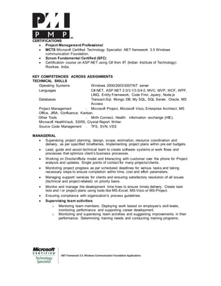 CERTIFICATIONS
 Project Management Professional
 MCTS Microsoft Certified Technology Specialist .NET framework 3.5 Windows
communication Foundation.
 Scrum Fundamental Certified (SFC)
 Certification course on ASP.NET using C# from IIT (Indian Institute of Technology)
Roorkee, India.
KEY COMPETENCIES ACROSS ASSIGNMENTS
TECHNICAL SKILLS
Operating Systems Windows 2000/2003/2007/NT server
Languages C#.NET, ASP.NET 2.0/3.1/3.5/4.0, MVC, MVP, WCF, WPF,
LINQ, Entity Framework, Code First, Jquery, Node.js
Databases Transact-Sql, Mongo DB, My SQL, SQL Server, Oracle, MS
Access
Project Management : Microsoft Project, Microsoft Visio, Enterprise Architect, MS
Office, JIRA, Confluence, Kanban.
Other Tools : Mirth Connect, Health information exchange (HIE),
Microsoft HealthVault, SSRS, Crystal Report Writer.
Source Code Management : TFS, SVN, VSS
MANAGERIAL
 Supervising project planning, design, scope, estimation, resource coordination and
delivery, as per specified timeframes. Implementing project plans within pre-set budgets.
 Lead, guide and assist technical team to create software systems or work flows and
processes that optimize client’s business processes.
 Working on Onsite/offsite model and Interacting with customer over the phone for Project
analysis and updates. Single points of contact for many projects/clients.
 Monitoring project progress as per scheduled deadlines for various tasks and taking
necessary steps to ensure completion within time, cost and effort parameters.
 Managing support/ services for clients and ensuring satisfactory resolution of all issues
(technical and project-related) on priority basis.
 Monitor and manage the development time lines to ensure timely delivery. Create task
lists and / or project plans using tools like MS-Excel, MS-Visio or MS-Project.
 Ensuring compliance with organization’s process guidelines.
 Supervising team activities:
o Mentoring team members. Deploying work based on employee’s skill levels,
monitoring performance and supporting career development.
o Monitoring and supervising team activities and suggesting improvements in their
performance. Determining training needs and conducting training programs.
 
