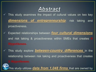  This study examines the impact of cultural values on two key
dimensions of entrepreneurship: risk taking and
proactiveness.
 Expected relationships between four cultural dimensions
and risk taking & proactiveness within SMEs that creates 8
Hypotheses.
 This study explore between-country differences in the
relationship between risk taking and proactiveness that creates
2 Hypotheses.
 This study utilizes data from 1,048 firms that are owned by
 