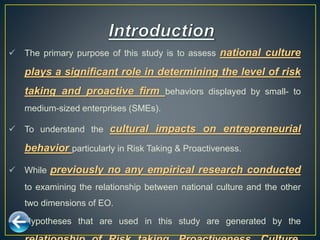  The primary purpose of this study is to assess national culture
plays a significant role in determining the level of risk
taking and proactive firm behaviors displayed by small- to
medium-sized enterprises (SMEs).
 To understand the cultural impacts on entrepreneurial
behavior particularly in Risk Taking & Proactiveness.
 While previously no any empirical research conducted
to examining the relationship between national culture and the other
two dimensions of EO.
 Hypotheses that are used in this study are generated by the
 