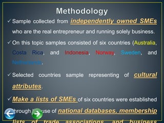  Sample collected from independently owned SMEs
who are the real entrepreneur and running solely business.
 On this topic samples consisted of six countries (Australia,
Costa Rica, and Indonesia, Norway, Sweden, and
Netherlands.
 Selected countries sample representing of cultural
attributes.
Make a lists of SMEs of six countries were established
through the use of national databases, membership
 