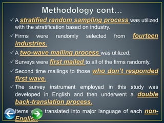  A stratified random sampling process was utilized
with the stratification based on industry.
 Firms were randomly selected from fourteen
industries.
 A two-wave mailing process was utilized.
 Surveys were first mailed to all of the firms randomly.
 Second time mailings to those who don’t responded
first wave.
 The survey instrument employed in this study was
developed in English and then underwent a double
back-translation process.
 Items were translated into major language of each non-
English
 