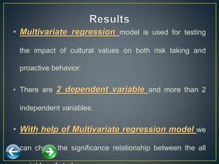 • Multivariate regression model is used for testing
the impact of cultural values on both risk taking and
proactive behavior.
• There are 2 dependent variable and more than 2
independent variables.
• With help of Multivariate regression model we
can check the significance relationship between the all
 