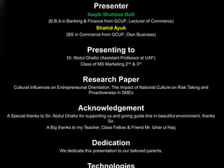 Presenter
Aaqib Shahbaz Butt
(B.B.A in Banking & Finance from GCUF; Lecturer of Commerce)
Shahid Ayub
(BS in Commerce from GCUF; Own Business)
Presenting to
Dr. Abdul Ghafor (Assistant Professor at UAF)
Class of MS Marketing 2nd & 3rd
Research Paper
Cultural Influences on Entrepreneurial Orientation: The Impact of National Culture on Risk Taking and
Proactiveness in SMEs
Acknowledgement
A Special thanks to Sir. Abdul Ghafor for supporting us and giving guide line in beautiful environment, thanks
Sir.
A Big thanks to my Teacher, Class Fellow & Friend Mr. Izhar ul Haq
Dedication
We dedicate this presentation to our beloved parents.
 