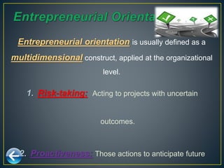 1. Risk-taking: Acting to projects with uncertain
outcomes.
2. Proactiveness: Those actions to anticipate future
Entrepreneurial orientation is usually defined as a
multidimensional construct, applied at the organizational
level.
 