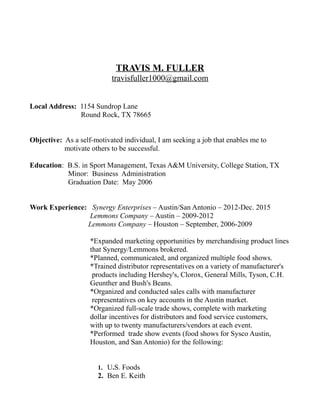 TRAVIS M. FULLER
travisfuller1000@gmail.com
Local Address: 1154 Sundrop Lane
Round Rock, TX 78665
Objective: As a self-motivated individual, I am seeking a job that enables me to
motivate others to be successful.
Education: B.S. in Sport Management, Texas A&M University, College Station, TX
Minor: Business Administration
Graduation Date: May 2006
Work Experience: Synergy Enterprises – Austin/San Antonio – 2012-Dec. 2015
Lemmons Company – Austin – 2009-2012
Lemmons Company – Houston – September, 2006-2009
*Expanded marketing opportunities by merchandising product lines
that Synergy/Lemmons brokered.
*Planned, communicated, and organized multiple food shows.
*Trained distributor representatives on a variety of manufacturer's
products including Hershey's, Clorox, General Mills, Tyson, C.H.
Geunther and Bush's Beans.
*Organized and conducted sales calls with manufacturer
representatives on key accounts in the Austin market.
*Organized full-scale trade shows, complete with marketing
dollar incentives for distributors and food service customers,
with up to twenty manufacturers/vendors at each event.
*Performed trade show events (food shows for Sysco Austin,
Houston, and San Antonio) for the following:
1. U.S. Foods
2. Ben E. Keith
 