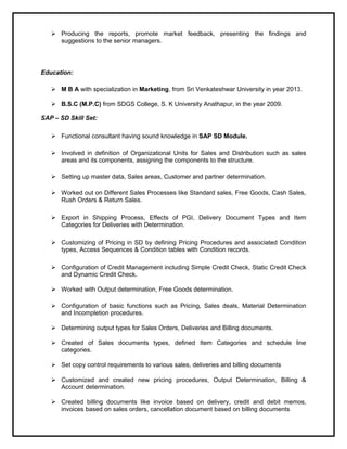  Producing the reports, promote market feedback, presenting the findings and
suggestions to the senior managers.
Education:
 M B A with specialization in Marketing, from Sri Venkateshwar University in year 2013.
 B.S.C (M.P.C) from SDGS College, S. K University Anathapur, in the year 2009.
SAP – SD Skill Set:
 Functional consultant having sound knowledge in SAP SD Module.
 Involved in definition of Organizational Units for Sales and Distribution such as sales
areas and its components, assigning the components to the structure.
 Setting up master data, Sales areas, Customer and partner determination.
 Worked out on Different Sales Processes like Standard sales, Free Goods, Cash Sales,
Rush Orders & Return Sales.
 Export in Shipping Process, Effects of PGI, Delivery Document Types and Item
Categories for Deliveries with Determination.
 Customizing of Pricing in SD by defining Pricing Procedures and associated Condition
types, Access Sequences & Condition tables with Condition records.
 Configuration of Credit Management including Simple Credit Check, Static Credit Check
and Dynamic Credit Check.
 Worked with Output determination, Free Goods determination.
 Configuration of basic functions such as Pricing, Sales deals, Material Determination
and Incompletion procedures.
 Determining output types for Sales Orders, Deliveries and Billing documents.
 Created of Sales documents types, defined Item Categories and schedule line
categories.
 Set copy control requirements to various sales, deliveries and billing documents
 Customized and created new pricing procedures, Output Determination, Billing &
Account determination.
 Created billing documents like invoice based on delivery, credit and debit memos,
invoices based on sales orders, cancellation document based on billing documents
 