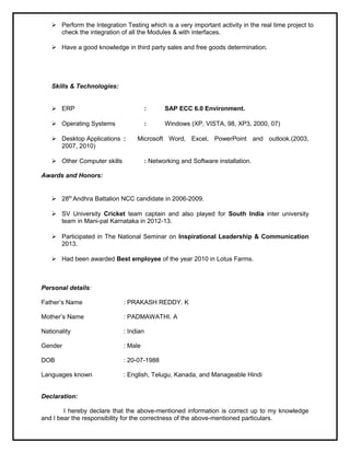  Perform the Integration Testing which is a very important activity in the real time project to
check the integration of all the Modules & with interfaces.
 Have a good knowledge in third party sales and free goods determination.
Skills & Technologies:
 ERP : SAP ECC 6.0 Environment.
 Operating Systems : Windows (XP, VISTA, 98, XP3, 2000, 07)
 Desktop Applications : Microsoft Word, Excel, PowerPoint and outlook.(2003,
2007, 2010)
 Other Computer skills : Networking and Software installation.
Awards and Honors:
 28th
Andhra Battalion NCC candidate in 2006-2009.
 SV University Cricket team captain and also played for South India inter university
team in Mani-pal Karnataka in 2012-13.
 Participated in The National Seminar on Inspirational Leadership & Communication
2013.
 Had been awarded Best employee of the year 2010 in Lotus Farms.
Personal details:
Father’s Name : PRAKASH REDDY. K
Mother’s Name : PADMAWATHI. A
Nationality : Indian
Gender : Male
DOB : 20-07-1988
Languages known : English, Telugu, Kanada, and Manageable Hindi
Declaration:
I hereby declare that the above-mentioned information is correct up to my knowledge
and I bear the responsibility for the correctness of the above-mentioned particulars.
 
