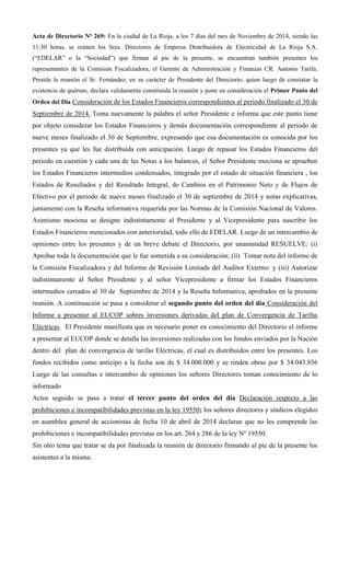 Acta de Directorio N° 269: En la ciudad de La Rioja, a los 7 días del mes de Noviembre de 2014, siendo las 11:30 horas, se reúnen los Sres. Directores de Empresa Distribuidora de Electricidad de La Rioja S.A. (“EDELAR” o la “Sociedad”) que firman al pie de la presente, se encuentran también presentes los representantes de la Comisión Fiscalizadora, el Gerente de Administración y Finanzas CR. Antonio Tarifa. Preside la reunión el Sr. Fernández, en su carácter de Presidente del Directorio, quien luego de constatar la existencia de quórum, declara validamente constituida la reunión y pone en consideración el Primer Punto del Orden del Día Consideración de los Estados Financieros correspondientes al periodo finalizado el 30 de Septiembre de 2014. Toma nuevamente la palabra el señor Presidente e informa que este punto tiene por objeto considerar los Estados Financieros y demás documentación correspondiente al periodo de nueve meses finalizado el 30 de Septiembre, expresando que esa documentación es conocida por los presentes ya que les fue distribuida con anticipación. Luego de repasar los Estados Financieros del periodo en cuestión y cada una de las Notas a los balances, el Señor Presidente mociona se aprueben los Estados Financieros intermedios condensados, integrado por el estado de situación financiera , los Estados de Resultados y del Resultado Integral, de Cambios en el Patrimonio Neto y de Flujos de Efectivo por el periodo de nueve meses finalizado el 30 de septiembre de 2014 y notas explicativas, juntamente con la Reseña informativa requerida por las Normas de la Comisión Nacional de Valores. Asimismo mociona se designe indistintamente al Presidente y al Vicepresidente para suscribir los Estados Financieros mencionados con anterioridad, todo ello de EDELAR. Luego de un intercambio de opiniones entre los presentes y de un breve debate el Directorio, por unanimidad RESUELVE: (i) Aprobar toda la documentación que le fue sometida a su consideración; (ii) Tomar nota del informe de la Comisión Fiscalizadora y del Informe de Revisión Limitada del Auditor Externo: y (iii) Autorizar indistintamente al Señor Presidente y al señor Vicepresidente a firmar los Estados Financieros intermedios cerrados al 30 de Septiembre de 2014 y la Reseña Informativa, aprobados en la presente reunión. A continuación se pasa a considerar el segundo punto del orden del día Consideración del Informe a presentar al EUCOP sobres inversiones derivadas del plan de Convergencia de Tarifas Eléctricas. El Presidente manifiesta que es necesario poner en conocimiento del Directorio el informe a presentar al EUCOP donde se detalla las inversiones realizadas con los fondos enviados por la Nación dentro del plan de convergencia de tarifas Eléctricas, el cual es distribuidos entre los presentes. Los fondos recibidos como anticipo a la fecha son de $ 34.000.000 y se rinden obras por $ 34.043.856 Luego de las consultas e intercambio de opiniones los señores Directores toman conocimiento de lo informado 
Actos seguido se pasa a tratar el tercer punto del orden del día Declaración respecto a las prohibiciones e incompatibilidades previstas en la ley 19550; los señores directores y síndicos elegidos en asamblea general de accionistas de fecha 10 de abril de 2014 declaran que no les comprende las prohibiciones e incompatibilidades previstas en los art. 264 y 286 de la ley Nº 19550. 
Sin otro tema que tratar se da por finalizada la reunión de directorio firmando al pie de la presente los asistentes a la misma. 
