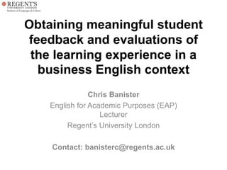 Obtaining meaningful student
feedback and evaluations of
the learning experience in a
business English context
Chris Banister
English for Academic Purposes (EAP)
Lecturer
Regent’s University London
Contact: banisterc@regents.ac.uk
 