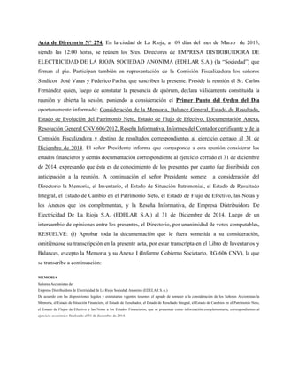 Acta de Directorio N° 274. En la ciudad de La Rioja, a 09 días del mes de Marzo de 2015,
siendo las 12:00 horas, se reúnen los Sres. Directores de EMPRESA DISTRIBUIDORA DE
ELECTRICIDAD DE LA RIOJA SOCIEDAD ANONIMA (EDELAR S.A.) (la “Sociedad”) que
firman al pie. Participan también en representación de la Comisión Fiscalizadora los señores
Síndicos José Varas y Federico Pacha, que suscriben la presente. Preside la reunión el Sr. Carlos
Fernández quien, luego de constatar la presencia de quórum, declara válidamente constituida la
reunión y abierta la sesión, poniendo a consideración el Primer Punto del Orden del Día
oportunamente informado: Consideración de la Memoria, Balance General, Estado de Resultado,
Estado de Evolución del Patrimonio Neto, Estado de Flujo de Efectivo, Documentación Anexa,
Resolución General CNV 606/2012, Reseña Informativa, Informes del Contador certificante y de la
Comisión Fiscalizadora y destino de resultados correspondientes al ejercicio cerrado al 31 de
Diciembre de 2014. El señor Presidente informa que corresponde a esta reunión considerar los
estados financieros y demás documentación correspondiente al ejercicio cerrado el 31 de diciembre
de 2014, expresando que ésta es de conocimiento de los presentes por cuanto fue distribuida con
anticipación a la reunión. A continuación el señor Presidente somete a consideración del
Directorio la Memoria, el Inventario, el Estado de Situación Patrimonial, el Estado de Resultado
Integral, el Estado de Cambio en el Patrimonio Neto, el Estado de Flujo de Efectivo, las Notas y
los Anexos que los complementan, y la Reseña Informativa, de Empresa Distribuidora De
Electricidad De La Rioja S.A. (EDELAR S.A.) al 31 de Diciembre de 2014. Luego de un
intercambio de opiniones entre los presentes, el Directorio, por unanimidad de votos computables,
RESUELVE: (i) Aprobar toda la documentación que le fuera sometida a su consideración,
omitiéndose su transcripción en la presente acta, por estar transcripta en el Libro de Inventarios y
Balances, excepto la Memoria y su Anexo I (Informe Gobierno Societario, RG 606 CNV), la que
se transcribe a continuación:
MEMORIA
Señores Accionistas de
Empresa Distribuidora de Electricidad de La Rioja Sociedad Anónima (EDELAR S.A.)
De acuerdo con las disposiciones legales y estatutarias vigentes tenemos el agrado de someter a la consideración de los Señores Accionistas la
Memoria, el Estado de Situación Financiera, el Estado de Resultados, el Estado de Resultado Integral, el Estado de Cambios en el Patrimonio Neto,
el Estado de Flujos de Efectivo y las Notas a los Estados Financieros, que se presentan como información complementaria, correspondientes al
ejercicio económico finalizado el 31 de diciembre de 2014.
 