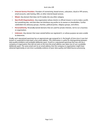Koli-Lõks OÜ
• Internet Service Providers. Providers of connectivity, leased servers, colocation, cloud or VPS servers,
email accounts, web hosting, DNS, or other internet-based services.
• Mixed. Any domain that does not fit neatly into any other category.
• Non-Profit Organizations. Any organization whose charter or official mission is not to make a profit,
but something else, and that does not distribute any profits to its owners or shareholders. Further
subdivided into advocacy groups, charities, political parties, religious groups, and others.
• Personal/Vanity. Personally-owned domains that are used for private interests, not to run a business
or organization.
• Unknown. Any domain that never existed before we registered it, or whose purpose we were unable
to determine.
Finally, each repurposed spamtrap has an approximate age assigned to it, the length of time since it was last
known or suspected to have been a live email address. This information is useful for distinguishing between
data quality problems and probable deliberate spam. Email to a repurposed spamtrap that was sent by a
company or organization that did not exist at the time the email address was taken out of use is probably
deliberate spam. The same email sent to an email address that the company or organization might have
obtained legitimately at one time is probably evidence of poor data quality and failed bounce processing.
Page 2 of 2
 