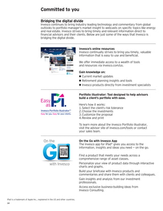 14
iPad is a trademark of Apple Inc., registered in the US and other countries.
Committed to you
Bridging the digital divide
Invesco continues to bring Industry leading technology and commentary from global
outlooks to portfolio manager’s market insight to webcasts on specific topics like energy
and real estate. Invesco strives to bring timely and relevant information direct to
financial advisors and their clients. Below are just some of the ways that Invesco is
bridging the digital divide.
Invesco’s online resources
Invesco continually strives to bring you timely, valuable
information that is easy to use and beneficial.
We offer immediate access to a wealth of tools
and resources via invesco.com/us.
Gain knowledge on:
•• Current market updates
•• Retirement planning insights and tools
•• Invesco products directly from investment specialists
Easy
as
Invesco Portfolio IllustratorSM
Easy for you. Easy for your clients.
Easy
as
Invesco Portfolio IllustratorSM
Easy for you. Easy for your clients.
Portfolio Illustrator: Tool designed to help advisors
build a client’s portfolio with ease.
Here’s how it works:
1.	Select the client’s risk tolerance
2.	Choose the investments
3.	Customize the proposal
4.	Review and print
To learn more about the Invesco Portfolio Illustrator,
visit the advisor site of invesco.com/tools or contact
your sales team.
On the Go with Invesco App
The Invesco app for iPad®
gives you access to the
information, insights and ideas you need — on the go.
Find a product that meets your needs across a
comprehensive range of asset classes.
Personalize your view of product data through interactive
charts and graphs.
Build your briefcase with Invesco products and
commentaries and share them with clients and colleagues.
Gain insights and analysis from our investment
professionals.
Access exclusive business-building ideas from
Invesco Consulting.
 