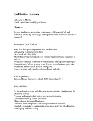 Qualifications Summary
LaKendra S. Morris
Email: morrislakendra97@gmail.com
Objective:
Seeking to obtain a responsible position as a phlebotomist/lab tech
instructor, where my knowledge and experience can be utilized as well as
enhanced.
Summary of Qualifications:
More than four years experience as a phlebotomist.
Outstanding communication skills.
Excellent leadership skills.
Ability to provide nursing services such as medications and injections to
patients.
Proficiency in blood collection by venipuncture and capillary technique
from patients of all age groups, urine drug screen collections, paternity
collections, breath/saliva, alcohol testing, etc.
Comprehensive understanding of compliance and safety
Work Experience
Talecris Plasma Resources- March 2006-September 2011
Responsibilities:
Performed venipuncture and skin punctures to obtain a blood sample for
laboratory testing.
Prepared and organized of patient specimens for testing.
Collected urine drug screen specimens.
Obtain plasma from suitable donors.
Delivered blood samples to various departments as required.
Handled venipuncture, electrocardiogram, urine analysis, blood testing,
centrifuging and autoclaving.
 