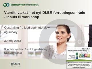 Opsamling fra lead user interview
og survey
30.maj 2013
Specialkonsulent, forretningsudvikling
Ivan Damgaard
Værditilvækst – et nyt DLBR forretningsområde
- inputs til workshop
 