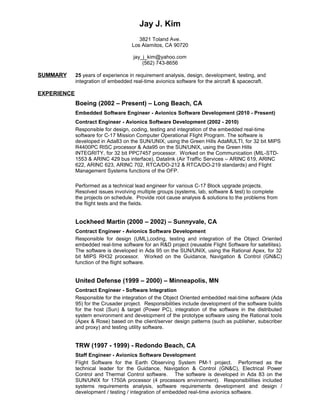 Jay J. Kim
3821 Toland Ave.
Los Alamitos, CA 90720
jay_j_kim@yahoo.com
(562) 743-8656
SUMMARY 25 years of experience in requirement analysis, design, development, testing, and
integration of embedded real-time avionics software for the aircraft & spacecraft.
EXPERIENCE
Boeing (2002 – Present) – Long Beach, CA
Embedded Software Engineer - Avionics Software Development (2010 - Present)
Contract Engineer - Avionics Software Development (2002 - 2010)
Responsible for design, coding, testing and integration of the embedded real-time
software for C-17 Mission Computer Operational Flight Program. The software is
developed in Ada83 on the SUN/UNIX, using the Green Hills AdaMULTI, for 32 bit MIPS
R4400PC RISC processor & Ada95 on the SUN/UNIX, using the Green Hills
INTEGRITY, for 32 bit PPC7457 processor. Worked on the Communication (MIL-STD-
1553 & ARINC 429 bus interface), Datalink (Air Traffic Services – ARINC 619, ARINC
622, ARINC 623, ARINC 702, RTCA/DO-212 & RTCA/DO-219 standards) and Flight
Management Systems functions of the OFP.
Performed as a technical lead engineer for various C-17 Block upgrade projects.
Resolved issues involving multiple groups (systems, lab, software & test) to complete
the projects on schedule. Provide root cause analysis & solutions to the problems from
the flight tests and the fields.
Lockheed Martin (2000 – 2002) – Sunnyvale, CA
Contract Engineer - Avionics Software Development
Responsible for design (UML),coding, testing and integration of the Object Oriented
embedded real-time software for an R&D project (reusable Flight Software for satellites).
The software is developed in Ada 95 on the SUN/UNIX, using the Rational Apex, for 32
bit MIPS RH32 processor. Worked on the Guidance, Navigation & Control (GN&C)
function of the flight software.
United Defense (1999 – 2000) – Minneapolis, MN
Contract Engineer - Software Integration
Responsible for the integration of the Object Oriented embedded real-time software (Ada
95) for the Crusader project. Responsibilities include development of the software builds
for the host (Sun) & target (Power PC), integration of the software in the distributed
system environment and development of the prototype software using the Rational tools
(Apex & Rose) based on the client/server design patterns (such as publisher, subscriber
and proxy) and testing utility software.
TRW (1997 - 1999) - Redondo Beach, CA
Staff Engineer - Avionics Software Development
Flight Software for the Earth Observing System PM-1 project. Performed as the
technical leader for the Guidance, Navigation & Control (GN&C), Electrical Power
Control and Thermal Control software. The software is developed in Ada 83 on the
SUN/UNIX for 1750A processor (4 processors environment). Responsibilities included
systems requirements analysis, software requirements development and design /
development / testing / integration of embedded real-time avionics software.
 