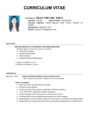 CURRICULUM VITAE
Full Name: TRAN THI THU THUY
Gender: Female Date of birth : 26/08/1991
Current address: 39/40 Nguyen Gian Thanh, District 10,
HCMC
Cell phone: 0938.037.335
Email: thuytran7152@gmail.com
EDUCATION
HO CHI MINH CITY UNIVERSITY OF FOOD INDUSTRY
Bachelor degree of university, major: Accounting
• Financial Accounting
• Financial and monetary
• Macroeconomic
• Enterprise Financial Management
Certificate of English: Level C
Certificate of Computer: Level B
EXPERIENCE
May.2013 – Now ELKEN INTERNATIONAL VIET NAM CO,.LTD
Title: Payment, Receivable - Payable and Cost Accountant:
Senior Accountant:
• Input sale report and stock delivery monthy
• Reconcile stock monthly
• Follow-up Fixed Assets register, depreciation, allocate expenses..
• VAT, PIT, WHT...declaration monthly & quaterly.
• Ensure all inputs (AR, AP, payroll, etc ) into GL are correct.
• Checking debit note and supporting documents from inter-company
• Responsibility over the General Ledger, the Profit and Loss statement, the Balance Sheet
• Responsible for ensuring all balance sheet reconciliations performed on a monthly basis.
 
