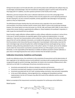 - 10 - 
Perhaps the best advice is to first talk with other users (not the product sales staff) about the software they use, its advantages and disadvantages. Does the manufacturer adequately support it and the needs of the lab? Are they happy with it? In addition, any other questions pertinent to their facility and its needs. 
Oftentimes, personal computers (PCs) used in calibration laboratories are not at the cutting edge of that technology. It is very important that any software choice not only supports the current operating system(s) of the lab's existing PCs, but also is forward compatible, actively upgraded to take advantage of new operating systems as they are implemented. 
The GPIB (General Purpose Interface Bus) has and continues to be, especially in the case of calibration instrumentation, the primary interface used for remote control. When it comes to the oscilloscope workload, however, the remote options are many and varied, e.g., RS-232, USB, and Firewire (IEEE-1394), to name a few. A review of the remote interfaces supported by the software vs. those installed on the workload is imperative, in order to gain the most benefit from any software. 
Several vendors supply calibration software platforms and/or software calibration procedures in various forms. In the case of ‘canned’ procedures, be especially vigilant of their quality and implementation. In my own experience, I have seen too many procedures sold as a black box. That is, the details of the tests, including the setup of the UUT and the calibration instruments, are invisible to the operators, and it must be taken on faith that the procedure writer knew what they were doing when it was developed. Unfortunately, many lack the same metrological rigor and overall quality that a skilled metrology technician would apply during a manual calibration setting, delivering substandard results, in the author’s opinion. If in doubt, ask to see the validation results and/or the measurement uncertainties associated with the use of the program, prior to purchase. Remember, it is the responsibility of the laboratory to validate all software procedures used for calibration; a poor choice in the beginning becomes more costly to maintain than the benefits it provides. 
Calibration Uncertainty: Guidelines and Examples 
As with any calibration process, the contributors to the uncertainty of measurement and the determination of their magnitude on the calibration process must be defined in accordance with accepted policies and practices, recognized through the world of metrology. Specifically, the Guide to the Uncertainty of Measurement, often referred to as the GUM. For oscilloscopes, the primary uncertainty sources are: 
 Uncertainty associated with the reference standards, resolution and harmonics 
 Uncertainty associated with impedance mismatch between the reference standard and the UUT 
 Uncertainty associated with the UUT itself, including reading uncertainty, noise and switch repeatability 
 In the case of DSO calibration, internal algorithms (e.g., averaging and interpolation) and their implementation into the UUT firmware may affect the results of the calibration and the uncertainties associated with it 
Below is an example of the measurement uncertainty computation for oscilloscope vertical deflection. 
Model Equation: Δ푦= 푁푖푛푑 ×푆표푠푐 ×푆푤 2√2 ×푇 × (푉푐푎푙,푖푛푑×푅푐푎푙 + 훿푂푐푎푙) + 훿푉표푠푐,푛표푖푠푒  