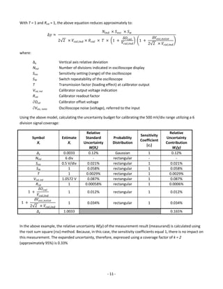 - 11 - 
With T = 1 and Rcal ≈ 1, the above equation reduces approximately to: Δ푦≈ 푁푖푛푑 ×푆표푠푐 ×푆푤 2√2 ×푉푐푎푙,푖푛푑×푅푐푎푙 × 푇 × (1 + 훿푂푐푎푙 푉푐푎푙,푖푛푑 ) (1 + 훿푉표푠푐,푛표푖푠푒 2√2 ×푉푐푎푙,푖푛푑 ) 
where: 
Δy Vertical axis relative deviation 
Nind Number of divisions indicated in oscilloscope display 
Sosc Sensitivity setting (range) of the oscilloscope 
SW Switch repeatability of the oscilloscope 
T Transmission factor (loading effect) at calibrator output 
Vcal, ind Calibrator output voltage indication 
Rcal Calibrator readout factor 
Ocal Calibrator offset voltage 
Vosc, noise Oscilloscope noise (voltage), referred to the input 
Using the above model, calculating the uncertainty budget for calibrating the 500 mV/div range utilizing a 6 division signal coverage: 
Symbol 
Xi 
Estimate 
Xi 
Relative Standard Uncertainty 
W(Xi) 
Probability Distribution 
Sensitivity Coefficient 
|ci| 
Relative Uncertainty Contribution 
Wi(y) 
Δy 
0.0033 
0.12% 
Gaussian 
1 
0.12% 
Nind 
6 div 
- 
rectangular 
- 
- 
Sosc 
0.5 V/div 
0.021% 
rectangular 
1 
0.021% 
SW 
1 
0.058% 
rectangular 
1 
0.058% 
T 
1 
0.0029% 
rectangular 
1 
0.0029% 
Vcal, ind 
1.0572 V 
0.087% 
rectangular 
1 
0.087% 
Rcal 
1 
0.00058% 
rectangular 
1 
0.0006% 
1 + 훿푂푐푎푙 푉푐푎푙,푖푛푑 
1 
0.012% 
rectangular 
1 
0.012% 
1 + 훿푉표푠푐,푛표푖푠푒 2√2 ×푉푐푎푙,푖푛푑 
1 
0.034% 
rectangular 
1 
0.034% 
Δy 
1.0033 
0.165% 
In the above example, the relative uncertainty W(y) of the measurement result (measurand) is calculated using the root sum square (rss) method. Because, in this case, the sensitivity coefficients equal 1, there is no impact on this measurement. The expanded uncertainty, therefore, expressed using a coverage factor of k = 2 (approximately 95%) is 0.33% 
 