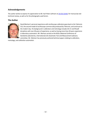 - 12 - 
Acknowledgements 
The author wishes to express his appreciation to Mr. Karl-Peter Lallmann at 1A CAL GmbH, for manuscript and technical review, as well as for the photographs used herein. 
The Author 
David Martson’s personal experience with oscilloscope calibration goes back to the Tektronix 515, the second model of oscilloscope commercially produced by Tektronix, and continues to the modern day. His background in calibration and metrology includes DC-LF and RF/μW disciplines with over 40 years of experience, as well as having more than 20 years experience in laboratory automation. Mr. Martson served on the NCSLi (National Conference of Standards Laboratories, International) 141 Automatic Test and Measurement advisory committee. Mr. Martson has previously authored technical papers relating to calibration, metrology, and calibration automation. 