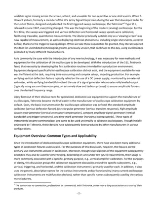 - 2 - 
unstable signal moving across the screen, at best, and unusable for non-repetitive or one-shot events. When C. Howard Vollum, formerly a member of the U.S. Army Signal Corps team during the war that developed radar for the United States, designed and patented the first triggered sweep oscilloscope, the Tektronix®1 Type 511, released in June 1947, everything changed. This was the beginning of the modern (analog) oscilloscope. For the first time, the sweep was triggered and vertical deflection and horizontal sweep speeds were calibrated, facilitating traceable, quantitative measurements. The device previously suitable only as a ‘viewing screen’ was now capable of measurement, as well as displaying electrical phenomena, including single-shot events, as never before, thanks to the triggered sweep design. While we take these capabilities for granted, they literally opened the door for uninhibited technological growth, previously unseen, that continues to this day, using oscilloscopes produced by many different manufacturers. 
As is commonly the case with the introduction of any new technology, it was necessary for new methods and equipment for the calibration of the oscilloscope to be developed. With the introduction of the 511, Tektronix faced that necessity by developing the first calibration routines intended for a production environment. Equipment designed specifically for oscilloscope calibration did not exist, and the equipment available for use was inefficient at the task, requiring time-consuming and complex setups, impeding production. For example, verifying vertical deflection factors typically relied on the use of a DC power supply, monitored by an external voltmeter, while verifying bandwidth involved the use of a signal generator whose externally leveled output (typically using vacuum thermocouples, an extremely slow and tedious process) to ensure amplitude flatness over the desired frequency range. 
Likely born out of their obvious need for specialized, dedicated-use equipment to support the manufacture of oscilloscopes, Tektronix became the first leader in the manufacturer of oscilloscope calibration equipment by default. Soon, the basic instrumentation for oscilloscope calibration was defined: the standard amplitude calibrator (vertical deflection factor), fast-rise pulse generator (vertical transient response), high amplitude square wave generator (vertical attenuator compensation), constant amplitude signal generator (vertical bandwidth and trigger sensitivity), and time-mark generator (horizontal sweep speeds). These types of instruments became commonplace, and came to be used universally to calibrate oscilloscopes. Though initially developed by Tektronix, these devices have subsequently been produced by other manufacturers in various configurations. 
Equipment Overview: Common Types and Applicability 
Since the introduction of dedicated oscilloscope calibration equipment, there have also been many additional types of calibration fixtures used as well. For the purposes of this discussion, however, the focus is on the primary-use instruments utilized in calibration. Moreover, though several pieces of the equipment subsequently described may also be used for other testing, depending on unit under test (UUT) requirements, their usage is more commonly associated with a specific, primary purpose, e.g., vertical amplifier calibration. For the purposes of clarity, this discussion groups the calibration equipment discussion around the specific subsystems, e.g., vertical, triggering, and horizontal, and the calibration instrument(s) primarily used for each. In addition, it also uses the generic, descriptive names for the various instruments and/or functionality (many current oscilloscope calibration instruments are multifunction devices), rather than specific names subsequently used by the various manufacturers. 
1 The author has no connection, professional or commercial, with Tektronix, other than a long association as a user of their products.  