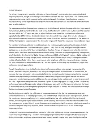 - 3 - 
Vertical Subsystem 
The primary characteristics requiring calibration in the oscilloscope’s vertical subsystem are amplitude and frequency response, though as oscilloscope bandwidths have risen, the input impedance, a key contributor to measurement errors at high frequency, is often calibrated as well. To calibrate these functions, however, requires as many as five separate devices and/or functionality. Let’s explore the requirements and instruments used to calibrate them. 
The measurement of oscilloscope input impedance is straightforward, with oscilloscope calibrators from several manufacturers, both currently and in the past, having that functionality built in. Early on, however, that was not the case. Briefly, an ‘L-C’ meter was used to adjust the input capacitance (the resistive input values were typically fixed at 1 M in those days) on the direct (non-attenuated) input range. Once set, the subsequent adjustment of the vertical attenuator compensation indirectly matches, via visual observation of the waveform fidelity, the impedance (capacitance) of the attenuator ranges with that of the previously measured direct input. 
The standard amplitude calibrator is used to calibrate the vertical gain/attenuation of oscilloscopes. Initially, these instruments output a square wave signal (approx. 1 kHz), since in early, analog oscilloscopes, the CRT graticule was an overlay, rather than being etched on the glass. The use of a square wave helped to minimize parallax errors associated with amplitude measurement during calibration by simplifying viewing. Subsequently, largely due to the development of digital storage oscilloscopes (DSO, which typically include a digital readout for various parameters, including voltage), many oscilloscope manufacturers began using DC voltage to calibrate vertical deflection factor rather than a square wave. Later amplitude calibration instruments began including ±DC volts, in addition to selectable frequency AC, and are capable of calibrating any of the various, applicable oscilloscope operating paradigms. 
Though the calibration of vertical deflection factor is often accomplished using a single instrument and/or process, frequency response, however, is not always as straightforward. In older models of oscilloscopes, for example, the input attenuators often consisted of discrete, physical capacitor/resistor networks that required compensation (adjustment) in order to achieve a flat frequency response throughout the low and middle frequencies (similar to compensating a 10X probe for use with a particular oscilloscope). In order to accomplish this task, a high amplitude square wave generator, capable of producing approx. 100 Vpp, is used. The primary performance feature of this generator is to provide a square wave with very flat tops and bottoms in the lower to middle frequencies, with a large enough amplitude range adequate to address the various attenuator ranges that commonly exist on oscilloscopes. 
Another instrument used for the calibration of frequency response is the fast-rise square wave generator. Sometimes referred to as ‘fast edge generator,’ and unlike the high amplitude square wave generator, its fast- rise counterpart is commonly limited in its output capability to a few volts, and specified for rise-time and flatness, the latter generally for a specified time epoch following the transition. The characteristics of the fast- rise generator may be used directly for oscilloscope rise-time calibration (with or without adjustment), as well as for vertical amplifier frequency response, which some manufacturers prefer to use in lieu of the swept frequency method. 
Perhaps the mostly commonly employed method of calibrating oscilloscope vertical frequency response is the swept frequency method using a constant amplitude signal generator (where an applicable device exists). By design, the constant amplitude generator sine wave output, typically ranging from several millivolts to a few  