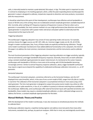 - 4 - 
volts, is internally leveled to maintain a peak-detected, flat output, in Vpp. This latter point is important to note in contrast to employing an rms levelling approach, which, unlike the peak responding device (oscilloscope) the generator’s output is designed to calibrate, instead also responds to distortion and noise products, inconsistent with the measurement. 
It should be noted that at this point of their development, oscilloscopes have effective vertical bandwidths in excess of 30 GHz and, at this writing, there are no dedicated constant amplitude generators available beyond 6.4 GHz. Currently, when verifying UUT frequency response at frequencies in excess of that (or when such a generator in unavailable), the most common method is to use a high performance (low distortion and noise) HF signal generator in conjunction with a power meter and sensor and power splitter to externally level the measurement at the input to the UUT. 
Triggering Subsystem 
The oscilloscope’s triggering subsystem may consist of many operating modes and sources. For example, common choices for trigger sources are INT, EXT, LINE, etc. Common trigger modes are AC, DC, AC HF REJ, though in modern oscilloscopes, few, if any, of these modes are explicitly verified during calibration. Though some modern oscilloscope manufacturers have added additional functionality to this subsystem, the intent of this paper is to address the most common, mainstream characteristics and the instruments used to calibrate them. 
The main functional parameters of the triggering subsystem requiring calibration are trigger sensitivity, typically internal and external, and trigger bandwidth (frequency response). Generally, these traits are both calibrated using a constant amplitude signal generator (or power meter/sensor). As mentioned at the outset, however, oscilloscopes with bandwidths of 30 GHz or more exist at this writing, with 10 GHz bandwidths becoming increasingly common. Similar to vertical frequency response calibration, above, trigger bandwidth verification may require a signal source beyond the capability of a dedicated oscilloscope calibration instrument, i.e., an HF generator. 
Horizontal Subsystem 
The oscilloscope’s horizontal subsystem, sometimes referred to as the horizontal timebase, sets the UUT displayed time scale (time/div), which, in the case of one current model of DSO, ranges from 20 s/div to 1 ps/div in real time! The calibration of the horizontal subsystem is accomplished entirely (in most cases) using a time mark generator. The time mark generator is designed to output time pulses (some models may utilize (or offer selectable) sine or spike waveforms, in lieu of, or in addition to pulses) at intervals matching those available on the oscilloscope. Additionally, some oscilloscopes offer external horizontal inputs with specified sensitivities and bandwidths; those models may require a standard amplitude calibrator, or other calibrated voltage source to address the former, a constant amplitude signal generator for the latter. 
Manual Methods: Theory and Practice 
With the development of the modern oscilloscope, it was also necessary to simultaneously devise the methods to calibrate them! 
Oscilloscope calibration requires a repetitive testing regimen and address more test points than many other instruments, exceeded only, perhaps, by spectrum analyzers. With that in mind, any metrologically sound means  