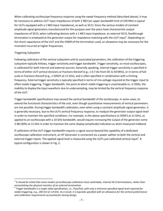 - 7 - 
When calibrating oscilloscope frequency response using the swept frequency method (described above), it may be necessary to address UUT input impedances of both 1 M(an upper bandwidth limit of 250 MHz is typical for UUTs equipped with a 1 M input impedance), as well as 50 . Since the various models of constant amplitude signal generators manufactured for this purpose over the years have characteristic output impedances of 50 , when calibrating devices with a 1 M input impedance, an external 50 , feedthrough termination is employed at the generator output for impedance matching with the UUT input3. Depending on the shunt capacitance of the UUT and the VSWR of the termination used, an allowance may be necessary for the mismatch incurred at higher frequencies. 
Triggering Subsystem 
Following calibration of the vertical subsystem and its associated parameters, the calibration of the triggering subsystem typically follows, trigger sensitivity and trigger bandwidth. Trigger sensitivity, on most oscilloscopes, is calibrated for both internal and external sources. Generally speaking, internal trigger sensitivity is specified in terms of either UUT vertical divisions or fractions thereof (e.g., ≤ 0.7 div from DC to 50 MHz), or in terms of full- scale or fractions thereof (e.g., ≤ 50%FS at 11 GHz), and is often specified in combination with a limiting frequency. External trigger sensitivity is typically specified in terms of rms voltage required at the trigger input to effect stable triggering. Trigger bandwidth, the point at which stable triggering is unachievable or, in DSOs, the inability to display the input waveform due to undersampling, may be limited by the vertical frequency response of the UUT. 
Trigger bandwidth specifications may exceed the vertical bandwidth of the oscilloscope, in some cases, to extend the functional characteristics of the unit, even though quantitative measurements of vertical parameters are not possible. During trigger bandwidth calibration, even when using a constant amplitude signal generator, it is generally necessary, due to the UUTs vertical frequency response, to readjust the generator output signal level in order to maintain the specified conditions. For example, in the above specifications (≤ 50%FS at 11 GHz), as applied to an oscilloscope with a 10 GHz bandwidth, would require increasing the output of the generator some 3 dB (30%) at 11 GHz in order to maintain the same display (amplitude) indication as when measured midband. 
If calibration of the UUT trigger bandwidth requires a signal source beyond the capability of a dedicated oscilloscope calibration instrument, an HF Generator is connected via a power splitter to both the vertical and external trigger inputs. The applied signal level is measured using the UUTs just calibrated vertical input4. A typical configuration is shown in Fig. 2. 
3 It should be noted that some models of oscilloscope calibrators have switchable, internal 50  terminations, rather than necessitating the physical insertion of an external termination. 
4 Trigger bandwidth is a single-sided specification, i.e., Pass/Fail, with only a minimum specified signal level required for stable triggering, e.g., 200 mV at 1.8 GHz. As a result, it is typically specified with an allowance for the vertical performance and calibration requirements accounted for during design.  