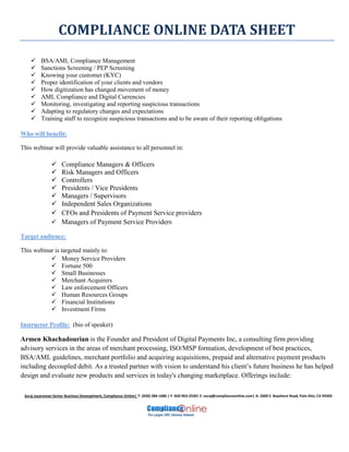 COMPLIANCE ONLINE DATA SHEET
Suraj Jayaraman Senior Business Deveoplment, Compliance Online| T: (650) 284-1686 | F: 650-963-2530| E: suraj@complianceonline.com| A: 2600 E. Bayshore Road, Palo Alto, CA 94303
 BSA/AML Compliance Management
 Sanctions Screening / PEP Screening
 Knowing your customer (KYC)
 Proper identification of your clients and vendors
 How digitization has changed movement of money
 AML Compliance and Digital Currencies
 Monitoring, investigating and reporting suspicious transactions
 Adapting to regulatory changes and expectations
 Training staff to recognize suspicious transactions and to be aware of their reporting obligations
Who will benefit:
This webinar will provide valuable assistance to all personnel in:
 Compliance Managers & Officers
 Risk Managers and Officers
 Controllers
 Presidents / Vice Presidents
 Managers / Supervisors
 Independent Sales Organizations
 CFOs and Presidents of Payment Service providers
 Managers of Payment Service Providers
Target audience:
This webinar is targeted mainly to:
 Money Service Providers
 Fortune 500
 Small Businesses
 Merchant Acquirers
 Law enforcement Officers
 Human Resources Groups
 Financial Institutions
 Investment Firms
Instructor Profile: (bio of speaker)
Armen Khachadourian is the Founder and President of Digital Payments Inc, a consulting firm providing
advisory services in the areas of merchant processing, ISO/MSP formation, development of best practices,
BSA/AML guidelines, merchant portfolio and acquiring acquisitions, prepaid and alternative payment products
including decoupled debit. As a trusted partner with vision to understand his client’s future business he has helped
design and evaluate new products and services in today's changing marketplace. Offerings include:
 