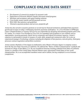 COMPLIANCE ONLINE DATA SHEET
Suraj Jayaraman Senior Business Deveoplment, Compliance Online| T: (650) 284-1686 | F: 650-963-2530| E: suraj@complianceonline.com| A: 2600 E. Bayshore Road, Palo Alto, CA 94303
 Development of connectivity products for payment cards
 Digitization of Electronic Benefit Transfer and means tested programs
 Merchant card acceptance and capital funding solutions
 Cross border money transfer and bill payment services
 BSA/AML Best practices and guidelines
 Alternative payment products and services, prepaid & gift
Armen has also served in executive positions at several top ten financial institutions and helped them maximize
growth and revenues in today’s challenging electronic payments marketplace. As a Vice President of JPMorgan
Chase’s Prepaid Product in Treasury Services he was responsible for designing and launching prepaid cards in the
EU market. As a Senior Vice President at Visa USA, he expanded Card acceptance to new markets such as
supermarkets, recurring payments, Quick Service restaurants and Federal Government Agencies. Armen’s
expertise in card products extends to issuance of credit, debit, prepaid and commercial cards. He is also an
experienced manager of technology solutions including development of best practices, network policy, third-party
processor contract negotiation and problem resolution.
Armen earned a Bachelor of Arts degree in mathematics and a Master of Science degree in computer science
from the San Jose State University in California. He authored the “Basics of Data Communications” textbook and
lectured at College of San Mateo, CA. He was awarded an honorary teaching credential from State of California.
Armen is a member of the United States National Masters team; represented United States at four world
championships. He is an accomplished marathon runner and tri-athlete, having completed in seven Ironman
competitions.
 