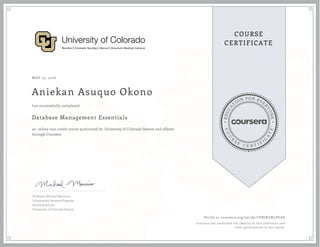 EDUCA
T
ION FOR EVE
R
YONE
CO
U
R
S
E
C E R T I F
I
C
A
TE
COURSE
CERTIFICATE
MAY 23, 2016
Aniekan Asuquo Okono
Database Management Essentials
an online non-credit course authorized by University of Colorado System and offered
through Coursera
has successfully completed
Professor Michael Mannino
Information Systems Program
Business School
University of Colorado Denver
Verify at coursera.org/verify/7VN7KLW5PUAS
Coursera has confirmed the identity of this individual and
their participation in the course.
 